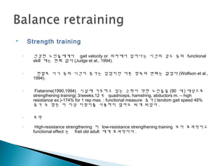  Strength training
◦ 건강한 노인들에게서 gait velocity or 의자에서 일어나는 시간의 감소 등의 functional
skill 에는 변화 없다 (Judge et al., 1994).
◦ 한발로 서기 등의 시간이 증가는 있었지만 다른 항목의 변화는 없었다 (Wolfson et al.,
1994).
◦ Fiatarone(1990,1994). 시설에 거주하고 있는 근력이 약한 노인들을 (90 세 ) 대상으로
strengthening training( 3/weeks,12 주 quadriceps, hamstring, abductors m. – high
resistance ex.)-174% for 1 rep max. : functional measure 증가 ( tendom gait speed 48%
증가 두 명은 더 이상 지팡이를 사용하지 않아도 되게 되었다 .
◦ 요약
◦ High-resistance strengthening 이 low-resistance strengthening training 보다 효과적이고
functional effect 는 frail old adult 에게 효과적이다 .
 