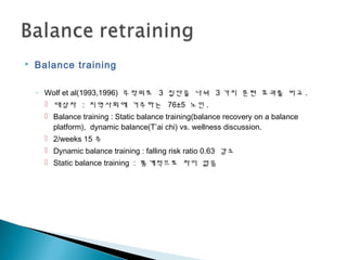  Balance training
◦ Wolf et al(1993,1996) 무작위로 3 집단을 나눠 3 가지 훈련 효과를 비교 .
 대상자 : 지역사회에 거주하는 76±5 노인 .
 Balance training : Static balance training(balance recovery on a balance
platform), dynamic balance(T’ai chi) vs. wellness discussion.
 2/weeks 15 주
 Dynamic balance training : falling risk ratio 0.63 감소
 Static balance training : 통계적으로 차이 없음
 