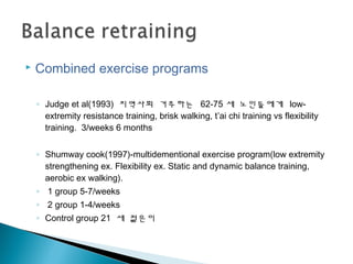  Combined exercise programs
◦ Judge et al(1993) 지역사회 거주하는 62-75 세 노인들에게 low-
extremity resistance training, brisk walking, t’ai chi training vs flexibility
training. 3/weeks 6 months
◦ Shumway cook(1997)-multidementional exercise program(low extremity
strengthening ex. Flexibility ex. Static and dynamic balance training,
aerobic ex walking).
◦ 1 group 5-7/weeks
◦ 2 group 1-4/weeks
◦ Control group 21 세 젊은이
 