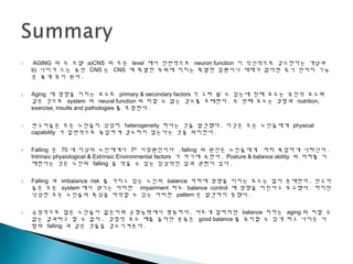 1. AGING 의 두 모델 a)CNS 의 모든 level 에서 전반적으로 neuron function 이 직선적으로 감소한다는 개념과
b) 나이가 드는 동안 CNS 는 CNS 에 특별한 부위에 미치는 특별한 질환이나 재해가 없다면 죽기 전까지 기능
은 좋게 유지 된다 .
2. Aging 에 영향을 미치는 요소로 primary & secondary factors 가 고려 될 수 있는데 첫째 요소는 유전적 요소와
같은 것으로 system 의 neural function 의 피할 수 없는 감소를 초래한다 . 두 번째 요소는 경험과 nutrition,
exercise, insults and pathologies 를 포함한다 .
3. 연구자들은 모든 노인들이 상당히 heterogeneity 하다는 것을 발견했다 . 이것은 모든 노인들에게 physical
capability 가 일반적으로 동일하게 감소하지 않는다는 것을 의미한다 .
4. Falling 은 70 세 이상의 노인에게서 7th
사망원인이다 . falling 의 원인은 노인들에게 여러 복잡하게 나타난다 .
Intrinsic physiological & Extrinsic Environmental factors 가 여기에 속한다 . Posture & balance ability 의 저하를 이
해한다는 것은 노인의 falling 을 막을 수 있는 임상적인 일과 괶련이 있다 .
5. Falling 과 imbalance risk 를 가지고 있는 노인의 balance 저하에 영향을 미치는 요소는 많이 존재한다 . 연구자
들은 모든 system 에서 생기는 어떠한 impairment 라도 balance control 에 영향을 미친다고 보고했다 . 하지만
낙상한 모든 노인들의 특성을 파악할 수 있는 어떠한 pattern 은 발견하지 못했다 .
6. 긍정적으로 많은 노인들이 젊은이와 균형능력에서 평등하다 . 다르게 말하자면 balance 저하는 aging 의 피할 수
없는 결과라고 할 수 없다 . 경험적 요소 예를 들자면 운동은 good balance 를 유지할 수 있게 하고 나이든 사
람의 falling 과 같은 것들을 감소시켜준다 .
 