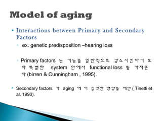  Interactions between Primary and Secondary
Factors
◦ ex. genetic predisposition –hearing loss
◦ Primary factors 는 기능을 일반적으로 감소시킨다기 보
다 특별한 system 안에서 functional loss 를 가져온
다 (birren & Cunningham , 1995).
 Secondary factors 가 aging 에 더 심각한 영향을 제안 ( Tinetti et
al. 1990).
 