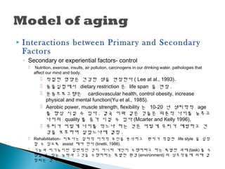 Interactions between Primary and Secondary
Factors
◦ Secondary or experiential factors- control
 Nutrition, exercise, insults, air pollution, carcinogens in our drinking water, pathologies that
affect our mind and body.
 적절한 영양은 건강한 생을 연장한다 ( Lee at al., 1993).
 동물실험에서 dietary restriction 은 life span 을 연장 .
 운동프로그램은 cardiovascular health, control obesity, increase
physical and mental function(Yu et al., 1985).
 Aerobic power, muscle strength, flexibility 는 10-20 년 생리학적 age
를 향상 시킬 수 있다 . 결국 이와 같은 것들은 의존적 나이를 늦추고
나이의 quality 를 증가 시킬 수 있다 (Mcarter and Kelly 1996).
 우리가 어떻게 나이를 먹느냐 하는 것은 어떻게 우리가 예방하고 건
강을 보호하며 살았느냐에 결정 .
 Rehabilitation- 치료사는 일차적 이차적 요인을 분석하고 환자가 적절한 life style 을 설정
할 수 있도록 assist 해야 한다 (tinetti, 1986).
 기능과 비기능이란 일반적인 것이 아니라 개인이 수행하려고 하는 특별한 과제 (task) 를 수
행할 수 있는 능력과 그것을 수행하려는 특별한 환경 (environment) 의 상호작용에 의해 결
정되는 것이다 .
 
