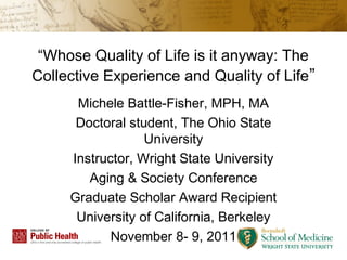 “Whose Quality of Life is it anyway: The
Collective Experience and Quality of Life”
      Michele Battle-Fisher, MPH, MA
      Doctoral student, The Ohio State
                  University
     Instructor, Wright State University
        Aging & Society Conference
     Graduate Scholar Award Recipient
      University of California, Berkeley
            November 8- 9, 2011
 