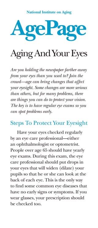 AgePage
National Institute on Aging
AgingAndYourEyes
Are you holding the newspaper farther away
from your eyes than you used to? Join the
crowd—age can bring changes that affect
your eyesight. Some changes are more serious
than others, but for many problems, there
are things you can do to protect your vision.
The key is to have regular eye exams so you
can spot problems early.
Steps To Protect Your Eyesight
Have your eyes checked regularly
by an eye care professional—either
an ophthalmologist or optometrist.
People over age 65 should have yearly
eye exams. During this exam, the eye
care professional should put drops in
your eyes that will widen (dilate) your
pupils so that he or she can look at the
back of each eye. This is the only way
to find some common eye diseases that
have no early signs or symptoms. If you
wear glasses, your prescription should
be checked too.
 