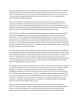 functions is diminished. The rate of antibody production may drop by as much as 80 percent between
age 20 and age 85. This less-effective immune system explains why a bout of influenza, which may
make a young adult sick for a few days, can be fatal for an elderly person. Thus, it is as important for
an older person to be vaccinated against the flu and pneumonia as it is for young people to be
vaccinated against childhood diseases.
Most of the glands of the endocrine system, the organs that secrete hormones regulating such
functions as metabolism, temperature, and blood sugar levels, retain their ability to function into
advanced age. However, these glands often become less sensitive to the triggers that direct hormone
secretion. In the aging pancreas, for example, higher blood sugar levels are required to stimulate the
release of insulin, a hormone that helps the muscles convert blood sugar to energy.
The ovaries and the testes, the endocrine glands that regulate many aspects of sexual reproduction,
alter during the aging process. As a man ages, the testes produce less of the male sex hormone,
testosterone. A woman's ovaries undergo marked changes from about age 45 to age 55 during a
process known as menopause. The ovaries no longer release egg cells, and they no longer generate
the hormones that stimulate monthly menstrual cycles. After women have gone through menopause,
they are no longer capable of having children without the aid of reproductive technology. The physical
changes associated with aging do not have a significant impact on sexual activity. Most healthy people
maintain an interest in sex all of their lives.
One of the myths of aging is that intelligence diminishes with age. Early studies that used intelligence
tests designed for children revealed that older people scored lower than young adults. However, these
tests relied heavily on skills commonly used in school classrooms, such as arithmetic, and required the
test to be completed within a specific time limit. Older people may require more time to answer
questions, and more recent studies based on untimed tests and other measures of intellectual activity,
such as problem solving and concept formation, show that there is relatively little decline in mental
ability in healthy people at least up to age 70.
The aging brain does undergo a progressive loss of neurons, or nerve cells, but these losses represent
only a small percentage of neurons in the brain. The speed of conduction of a nerve impulse declines
with age, but it drops only about 15 percent over the age span from 30 to 85 years. Although
intelligence is generally not affected by the aging process, studies show that some older people may
find it difficult to deal with many stimuli at once. For example, an older individual requires more time
to sort out all of the information when many highway signs come into view simultaneously. Traveling
at 97 km/h, an elderly driver may miss the information he or she needs or may act on the wrong
information. But if older individuals recognize this limitation and adjust their behavior accordingly,
they can continue driving safely well into old age.
Many older people experience problems with memory, and up to 10 percent of the elderly have
memory problems significant enough to interfere with their ability to function independently. Memory
problems were once considered an inevitable effect of the aging process, but researchers have
determined that many of the brain-related changes often observed in elderly people, including
 