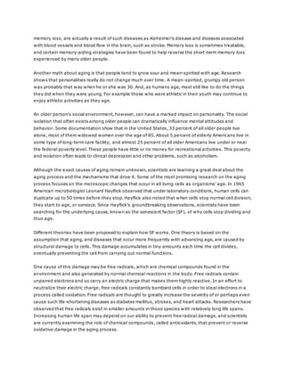 memory loss, are actually a result of such diseases as Alzheimer’s disease and diseases associated
with blood vessels and blood flow in the brain, such as stroke. Memory loss is sometimes treatable,
and certain memory-aiding strategies have been found to help reverse the short-term memory loss
experienced by many older people.
Another myth about aging is that people tend to grow sour and mean-spirited with age. Research
shows that personalities really do not change much over time. A mean-spirited, grumpy old person
was probably that way when he or she was 30. And, as humans age, most still like to do the things
they did when they were young. For example those who were athletic in their youth may continue to
enjoy athletic activities as they age.
An older person's social environment, however, can have a marked impact on personality. The social
isolation that often exists among older people can dramatically influence mental attitudes and
behavior. Some documentation show that in the United States, 33 percent of all older people live
alone, most of them widowed women over the age of 85. About 5 percent of elderly Americans live in
some type of long-term care facility, and almost 25 percent of all older Americans live under or near
the federal poverty level. These people have little or no money for recreational activities. This poverty
and isolation often leads to clinical depression and other problems, such as alcoholism.
Although the exact causes of aging remain unknown, scientists are learning a great deal about the
aging process and the mechanisms that drive it. Some of the most promising research on the aging
process focuses on the microscopic changes that occur in all living cells as organisms’ age. In 1965
American microbiologist Leonard Hayflick observed that under laboratory conditions, human cells can
duplicate up to 50 times before they stop. Hayflick also noted that when cells stop normal cell division,
they start to age, or senesce. Since Hayflick’s groundbreaking observations, scientists have been
searching for the underlying cause, known as the senescent factor (SF), of why cells stop dividing and
thus age.
Different theories have been proposed to explain how SF works. One theory is based on the
assumption that aging, and diseases that occur more frequently with advancing age, are caused by
structural damage to cells. This damage accumulates in tiny amounts each time the cell divides,
eventually preventing the cell from carrying out normal functions.
One cause of this damage may be free radicals, which are chemical compounds found in the
environment and also generated by normal chemical reactions in the body. Free radicals contain
unpaired electrons and so carry an electric charge that makes them highly reactive. In an effort to
neutralize their electric charge, free radicals constantly bombard cells in order to steal electrons in a
process called oxidation. Free radicals are thought to greatly increase the severity of or perhaps even
cause such life-shortening diseases as diabetes mellitus, strokes, and heart attacks. Researchers have
observed that free radicals exist in smaller amounts in those species with relatively long life spans.
Increasing human life span may depend on our ability to prevent free radical damage, and scientists
are currently examining the role of chemical compounds, called antioxidants, that prevent or reverse
oxidative damage in the aging process.
 