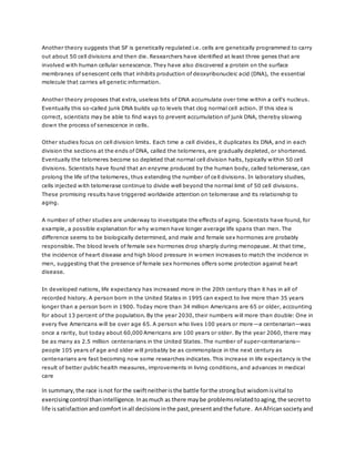 Another theory suggests that SF is genetically regulated i.e. cells are genetically programmed to carry
out about 50 cell divisions and then die. Researchers have identified at least three genes that are
involved with human cellular senescence. They have also discovered a protein on the surface
membranes of senescent cells that inhibits production of deoxyribonucleic acid (DNA), the essential
molecule that carries all genetic information.
Another theory proposes that extra, useless bits of DNA accumulate over time within a cell's nucleus.
Eventually this so-called junk DNA builds up to levels that clog normal cell action. If this idea is
correct, scientists may be able to find ways to prevent accumulation of junk DNA, thereby slowing
down the process of senescence in cells.
Other studies focus on cell division limits. Each time a cell divides, it duplicates its DNA, and in each
division the sections at the ends of DNA, called the telomeres, are gradually depleted, or shortened.
Eventually the telomeres become so depleted that normal cell division halts, typically within 50 cell
divisions. Scientists have found that an enzyme produced by the human body, called telomerase, can
prolong the life of the telomeres, thus extending the number of cell divisions. In laboratory studies,
cells injected with telomerase continue to divide well beyond the normal limit of 50 cell divisions.
These promising results have triggered worldwide attention on telomerase and its relationship to
aging.
A number of other studies are underway to investigate the effects of aging. Scientists have found, for
example, a possible explanation for why women have longer average life spans than men. The
difference seems to be biologically determined, and male and female sex hormones are probably
responsible. The blood levels of female sex hormones drop sharply during menopause. At that time,
the incidence of heart disease and high blood pressure in women increases to match the incidence in
men, suggesting that the presence of female sex hormones offers some protection against heart
disease.
In developed nations, life expectancy has increased more in the 20th century than it has in all of
recorded history. A person born in the United States in 1995 can expect to live more than 35 years
longer than a person born in 1900. Today more than 34 million Americans are 65 or older, accounting
for about 13 percent of the population. By the year 2030, their numbers will more than double: One in
every five Americans will be over age 65. A person who lives 100 years or more—a centenarian—was
once a rarity, but today about 60,000 Americans are 100 years or older. By the year 2060, there may
be as many as 2.5 million centenarians in the United States. The number of super-centenarians—
people 105 years of age and older will probably be as commonplace in the next century as
centenarians are fast becoming now some researches indicates. This increase in life expectancy is the
result of better public health measures, improvements in living conditions, and advances in medical
care
In summary,the race isnot forthe swiftneitheristhe battle forthe strongbut wisdomisvital to
exercisingcontrol thanintelligence.Inasmuch as there maybe problemsrelatedtoaging,the secretto
life issatisfaction andcomfortinall decisionsinthe past,presentandthe future. AnAfricansocietyand
 