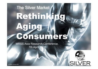 The Silver Market

             Rethinking
             Aging
             Consumers
             MRSS Asia Research Conference,
                     7th April, 2011



                      Connecting you to the 50+ market
© Silver Group 2010
© Silver Group 2011
 