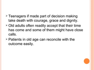  Teenagers if made part of decision making
take death with courage, grace and dignity.
 Old adults often readily accept that their time
has come and some of them might have close
calls.
 Patients in old age can reconcile with the
outcome easily.
 