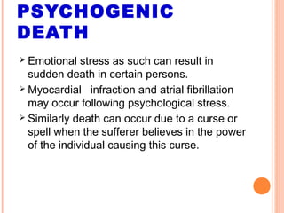 PSYCHOGENIC
DEATH
 Emotional stress as such can result in
sudden death in certain persons.
 Myocardial infraction and atrial fibrillation
may occur following psychological stress.
 Similarly death can occur due to a curse or
spell when the sufferer believes in the power
of the individual causing this curse.
 