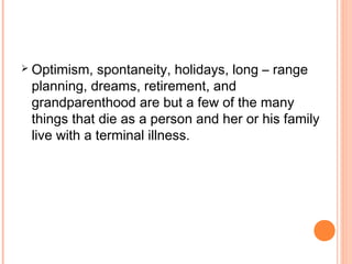  Optimism, spontaneity, holidays, long – range
planning, dreams, retirement, and
grandparenthood are but a few of the many
things that die as a person and her or his family
live with a terminal illness.
 
