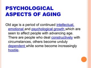 PSYCHOLOGICAL
ASPECTS OF AGING
Old age is a period of continued intellectual,
emotional and psychological growth which are
seen to affect people with advancing age.
There are people who deal constructively with
circumstances, others become unduly
dependent while some become increasingly
hostile.
 