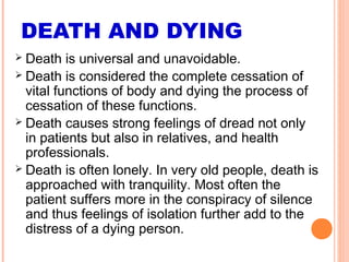 DEATH AND DYING
 Death is universal and unavoidable.
 Death is considered the complete cessation of
vital functions of body and dying the process of
cessation of these functions.
 Death causes strong feelings of dread not only
in patients but also in relatives, and health
professionals.
 Death is often lonely. In very old people, death is
approached with tranquility. Most often the
patient suffers more in the conspiracy of silence
and thus feelings of isolation further add to the
distress of a dying person.
 