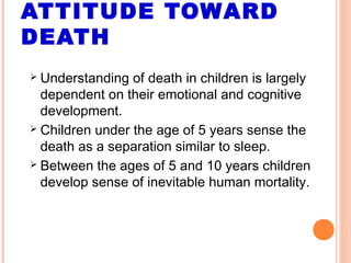 ATTITUDE TOWARD
DEATH
 Understanding of death in children is largely
dependent on their emotional and cognitive
development.
 Children under the age of 5 years sense the
death as a separation similar to sleep.
 Between the ages of 5 and 10 years children
develop sense of inevitable human mortality.
 