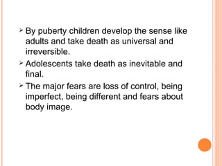  By puberty children develop the sense like
adults and take death as universal and
irreversible.
 Adolescents take death as inevitable and
final.
 The major fears are loss of control, being
imperfect, being different and fears about
body image.
 