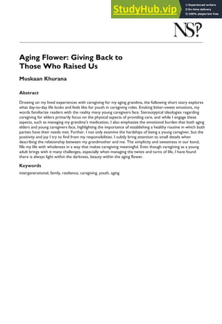 Aging Flower: Giving Back to
Those Who Raised Us
Muskaan Khurana
Abstract
Drawing on my lived experiences with caregiving for my aging grandma, the following short story explores
what day-to-day life looks and feels like for youth in caregiving roles. Evoking bitter-sweet emotions, my
words familiarize readers with the reality many young caregivers face. Stereotypical ideologies regarding
caregiving for elders primarily focus on the physical aspects of providing care, and while I engage these
aspects, such as managing my grandma’s medication, I also emphasize the emotional burden that both aging
elders and young caregivers face, highlighting the importance of establishing a healthy routine in which both
parties have their needs met. Further, I not only examine the hardships of being a young caregiver, but the
positivity and joy I try to find from my responsibilities. I subtly bring attention to small details when
describing the relationship between my grandmother and me. The simplicity and sweetness in our bond,
fills my life with wholeness in a way that makes caregiving meaningful. Even though caregiving as a young
adult brings with it many challenges, especially when managing the twists and turns of life, I have found
there is always light within the darkness, beauty within the aging flower.
Keywords
intergenerational, family, resilience, caregiving, youth, aging
 