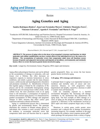 S. Rodríguez-Rodero et al Gene and Aging
Aging and Disease • Volume 2, Number 3, June 2011 186
Review
Aging Genetics and Aging
Sandra Rodríguez-Rodero1
, Juan Luis Fernández-Morera1
, Edelmiro Menéndez-Torre1
,
Vincenzo Calvanese2
, Agustín F. Fernández3
and Mario F. Fraga2,3*
1
Fundación ASTURCOR, Endocrinology and Nutrition Service, Hospital Universitario Central de Asturias, Av.
Julian Clavería s/n, 33006 Oviedo, Spain
2
Department of Immunology and Oncology, Centro Nacional de Biotecnología/CNB-CSIC, Cantoblanco,
Madrid E-28049, Spain
3
Cancer Epigenetics Laboratory, Instituto Universitario de Oncología del Principado de Asturias (IUOPA),
Universidad de Oviedo, 33006 Oviedo, Spain
[Received March 4, 2011; Revised April 27, 2011; Accepted April 27, 2011]
ABSTRACT: The process of aging refers to the decay of an organism’s structure and function, in which
molecular and cellular modifications can have various effects at the individual level over the course of a
lifetime. The accumulation of molecular errors that compromise adult stem cell functions occurs
because of genetic and epigenetic interactions and depends on hereditary, environmental, and stochastic
factors. Here we review the known genetic factors involved in aging.
Key words: Longevity; Environment; Genes; Progerias; DNA repair and telomeres
Aging affects physiological functions and can be defined
as the accumulation of damage in molecules, cells and
tissues over a lifetime; this often decreases an
organism’s capacity to maintain homeostasis in stress
conditions, and entails a greater risk for many diseases
(cancer, cardiovascular and neurodegenerative disorders)
and premature mortality[1, 2]. Identification of factors
that regulate aging is limited by the complexity of the
process and by the considerable heterogeneity among
individuals and even among tissues within a body. At the
cellular level, the most prominent event in an aging
tissue is cell senescence, a consequence of exposure to
intrinsic and extrinsic aging factors; it is characterized by
gradual accumulation of DNA damage and epigenetic
changes in DNA structure that affect correct gene
expression and lead to altered cell function.
Aging is a multifactorial process that is determined
by genetic and environmental factors. The genotype
determines the variation in lifespan among species or
individuals; this variation is more severely affected by
the tendency to accumulate molecular errors that
compromise adult stem cell function than by a specific
genetic program[3]. Here, we review the best known
genetic factors involved in aging.
Cell aging: DNA damage and telomeres
A principal factor in aging is an exponential increase in
incidence and mortality rates of cancer and non-
cancerous diseases, as well progressive tissue
degeneration and atrophy, caused by a decrease in adult
or somatic stem cell function [4].
Cells are constantly exposed to a harmful
environment throughout life. Increasing cell damage
contributes to the dysfunction that characterizes the
aging body. The best example of DNA damage as a
cause of aging are the progeroid syndromes, which are
caused by a deficiency in the mechanisms involved in
DNA repair and whose symptoms begin early in life[5,
6].
Mutations in certain genes confer greater stress
resistance and a reduced rate of damage accumulation,
increasing longevity. For example, mutation in the gene
that encodes the oxidative stress response protein p66shc
,
which prolongs life and protects from a variety of aging-
Volume 2, Number 3; 186-195, June 2011
*Correspondence should be addressed to: Dr. Mario F. Fraga, Department of Immunology and Oncology, Centro
Nacional de Biotecnología/CNB-CSIC, Cantoblanco, Madrid E-28049, Spain. Email: mffraga@cnb.csic.es
ISSN: 2152-5250
 