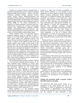 S. Rodríguez-Rodero et al Gene and Aging
Aging and Disease • Volume 2, Number 3, June 2011 189
Progerias are a group of diseases characterized by a
premature aging phenotype and are a model for studying
aging-associated genetic changes. Patients with these
conditions, including Cockayne syndrome, Fanconi
anemia, Werner, Bloom, Rothmund-Thomson and
Hutchinson-Gilford syndromes, xeroderma pigmentosum
and ataxia-telangiectasia, develop features of accelerated
aging caused by mutations in genes implicated in genetic
stability (Tabe 1). The clinical characteristics of
progerias can include premature senescence (gray hair,
atherosclerosis, increased risk of cancer), skin changes
(atrophy, ulcer, hyperkeratosis), metabolic disorders
(diabetes, hyperlipidemia) and senile dementia. Also
termed “segmental progerias”, these syndromes are often
selective of certain features of physiological aging.
Werner syndrome (WS) is an autosomal recessive
progeroid syndrome caused by mutation at WRN, a
member of the RecQ helicase family [51], involved in
DNA repair systems and replication [52-54]. WS
patients develop normally until puberty; the first sign of
disease is absence of the pubertal growth spurt and
gonadal atrophy, which results in short stature of the
affected adult. By the third decade of life, premature
graying, loss of hair and skin atrophy become apparent;
they also show accelerated development of all forms of
arteriosclerosis, type 2 diabetes mellitus, regional loss of
subcutaneous tissue, osteoporosis, ocular cataracts, and
increased cancer susceptibility [55, 56]. Individuals with
WS show reduced telomere length in fibroblasts, which
cease to divide prematurely, as well as deficiency in
DNA repair systems, leading to genomic mutations that
increase cancer incidence [56-61].
The Hutchinson-Gilford progeria syndrome (HGPS)
is a rare autosomal dominant genetic disease. As for
other segmental aging syndromes, its clinical signs
include precocious aging in early childhood with reduced
life expectancy; patients do not usually reach
adolescence [62]. This syndrome is a laminopathia
caused by a single-base substitution (GGC>GGT) at
position 1824 in exon 11 of the LMNA gene [63, 64].
LMNA encodes the nuclear lamin A protein, a constituent
of the nuclear lamina, a structure that has an important
role in nuclear stability [65, 66]. Truncated lamins
caused nuclear anomalies compatible with the HGPS
phenotype [67-73]. Several animal models of progerias
have confirmed the effect of a single genetic alteration
on the mechanisms of aging. Mice with a mutation in
the LMNA gene or deletion of the metalloprotease that
processes prelamin A (Zmpste24) acquire a pathologic
phenotype similar to HGPS syndrome [74, 75].
Bloom syndrome is a rare hereditary disease
characterized by short stature, telangiectasia (tiny blood
vessels dilated facial) facial photosensitivity (increased
sensitivity to light), and increased susceptibility to
tumors. Bloom syndrome is a rare disorder in most
populations. It is more common in people of Central and
Eastern European (Ashkenazi) Jewish background,
among who 1 in 48,000 are affected. This syndrome is
associated with mutations in the BLM gene, which
encodes a protein family of DNA helicases (enzymes
involved in DNA replication and transcription) [76].
These individuals have chromosomal instability by a
high frequency of breaks and rearrangements with
abnormal sister chromatid exchanges, increased
sensitivity to ultraviolet radiation and alterations in DNA
synthesis. Alterations have also been located on
chromosome 15q26. The higher frequency in Ashkenazi
Jewish population s is due to a founder effect;
approximately 1% of them are heterozygous carriers of
the LMAsh mutation (a six nucleotide deletion and a
seven nucleotide insertion at position 2281 of the cDNA)
[77].
Rothmund-Thomson syndrome (RTS) is inherited as
an autosomal recessive disease and presenting early in
life with clinical characteristics such as facial rash
(poikiloderma), short stature, sparse scalp hair, sparse or
absent eyelashes and/or eyebrows, juvenile cataracts,
skeletal abnormalities, premature aging and a
predisposition to osteosarcoma [78]. This spectrum of
clinical features is suggestive of genetic heterogeneity. It
has been described in all ethnic groups with a very low
prevalence.
Two subtypes of this disease have been found in the
affected individuals, the type I RTS is characterised by
poikiloderma and juvenile cataracts is negative for the
RECQL4 mutation [78], while the type II RTS, is
characterised by poikiloderma, congenital bone defects
and an increased risk of osteosarcoma in childhood and
skin cancer later in life, is caused by homozygous or
compound heterozygous mutations in the RECQ4
helicase gene [78].
Progerias are excellent examples of the influence of
genetic factors on the aging process, and understanding
the mechanisms involved in these pathologies will
contribute to the development of new treatments for
these patients.
Linkage and association studies of genetic variants
that affect longevity and aging
The observation that certain genetic factors act as
modulators of the aging process has led to the
development of studies in populations of centenarians,
whose lifespan is approximately twice the mean
predicted for the population at the time of their birth [21,
22]. The longevity of these individuals is often
 