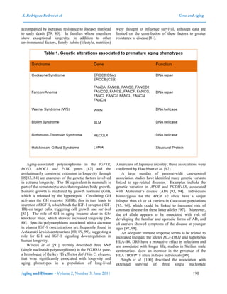 S. Rodríguez-Rodero et al Gene and Aging
Aging and Disease • Volume 2, Number 3, June 2011 190
accompanied by increased resistance to diseases that lead
to early death [79, 80]. In families whose members
show exceptional longevity, in addition to other
environmental factors, family habits (lifestyle, nutrition)
were thought to influence survival, although data are
limited on the contribution of these factors to greater
resistance to disease [81].
Aging-associated polymorphisms in the IGF1R,
PON1, APOC3 and PI3K genes [82] and the
evolutionarily conserved extension in longevity through
IIS[83, 84] are examples of the genetic factors involved
in extreme longevity. The IIS equivalent in mammals is
part of the somatotropic axis that regulates body growth.
Somatic growth is mediated by growth hormone (GH),
which is released by the hypophysis. Circulating GH
activates the GH receptor (GHR); this in turn leads to
secretion of IGF-1, which binds the IGF-1 receptor (IGF-
1R) on target cells, triggering cell growth and survival
[85]. The role of GH in aging became clear in Ghr
knockout mice, which showed increased longevity [86-
88]. Specific polymorphisms associated with a decrease
in plasma IGF-1 concentrations are frequently found in
Ashkenazi Jewish centenarians [60, 89, 90], suggesting a
role for GH and IGF-1 signaling downregulation in
human longevity.
Willcox et al. [91] recently described three SNP
(single nucleotide polymorphisms) in the FOXO3A gene,
a homologue of the key IIS effector daf-16 in C. elegans,
that were significantly associated with longevity and
aging phenotypes in a population of long-lived
Americans of Japanese ancestry; these associations were
confirmed by Flaschbart et al. [92].
A large number of genome-wide case-control
association studies have identified many genetic variants
linked to age-related diseases. Examples include the
genetic variation in APOE and PCDH11X, associated
with Alzheimer’s disease (AD) [93, 94]. Individuals
homozygous for the APOE 2 allele have a longer
lifespan than 3 or 4 carriers in Caucasian populations
[95, 96], which could be linked to increased risk of
coronary disease for these latter alleles [97]. Moreover,
the 4 allele appears to be associated with risk of
developing the familiar and sporadic forms of AD, and
4 carriers showed symptoms of the disease at younger
ages [97, 98].
An adequate immune response seems to be related to
increased lifespan; the alleles HLA-DR11 and haplotypes
HLA-B8, DR3 have a protective effect in infections and
are associated with longer life; studies in Sicilian male
centenarians show an increase in the presence of the
HLA DRB1*18 allele in these individuals [99].
Singh et al. [100] described the association with
extended survival of three single nucleotide
 