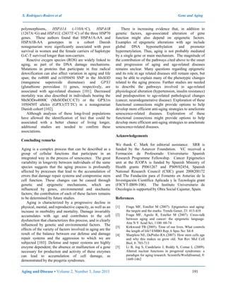 S. Rodríguez-Rodero et al Gene and Aging
Aging and Disease • Volume 2, Number 3, June 2011 191
polymorphisms, HSPA1A (-110A>C), HSPA1B
(1267A>G) and HSPA1L (2437T>C) of the three HSP70
genes. These authors found that HSPA1A-AA and
HSPA1B-AA genotypes in a cohort Danish
nonagenarian were significantly associated with poor
survival in women and the female carriers of haplotype
G-C-T survived longer than non-carriers.
Reactive oxygen species (ROS) are widely linked to
aging, as part of the DNA damage mechanisms.
Mutations in proteins that participate in free radical
detoxification can also affect variation in aging and life
span; the rs4880 and rs1050450 SNP in the MnSOD
(manganese superoxide dismutase) and GPX1
(glutathione peroxidase 1) genes, respectively, are
associated with age-related diseases [101]. Decreased
mortality was also described in individuals bearing the
MnSODrs4880C (MnSOD(CC/CT) or the GPX1rs
1050450T alleles (GPX1(TT/TC) in a nonagenarian
Danish cohort [102].
Although analyses of these long-lived populations
have allowed the identification of loci that could be
associated with a better chance of living longer,
additional studies are needed to confirm these
associations.
Concluding remarks
Aging is a complex process that can be described as a
group of cellular functions that participate in an
integrated way in the process of senescence. The great
variability in longevity between individuals of the same
species suggests that the aging process is profoundly
affected by processes that lead to the accumulation of
errors that damage repair systems and compromise stem
cell function. These changes can be caused through
genetic and epigenetic mechanisms, which are
influenced by genes, environmental and stochastic
factors; the contribution of each of these factors remains
to be determined by future studies.
Aging is characterized by a progressive decline in
physical, mental, and reproductive capacity, as well as an
increase in morbidity and mortality. Damage invariably
accumulates with age and contributes to the cell
dysfunction that characterizes this process, and is clearly
influenced by genetic and environmental factors. The
effects of the variety of factors involved in aging are the
result of the balance between our defense and damage
repair systems and the aggression to which we are
subjected [103]. Defense and repair systems are highly
enzyme dependent; the absence or malfunction of a gene
necessary for production and activity of these enzymes
can lead to accumulation of cell damage, as
demonstrated by the progeria syndromes.
There is increasing evidence that, in addition to
genetic factors, age-associated alteration of gene
function might also depend on epigenetic factors.
Examples of epigenetic alterations with age include
global DNA hypomethylation and promoter
hypermetylation. Thus, aging is not probably mediated
by a single gene or main mechanism. The magnitude of
the contribution of the pathways cited above to the onset
and progression of aging and age-related diseases
remains unclear. Many questions regarding epigenetic
and its role in age related diseases still remain open, but
may be able to explain many of the phenotypic changes
related to the aging process. Further studies are needed
to describe the pathways involved in age-related
physiological alteration (hypertension, insulin resistance)
and predisposition to age-related pathological changes
(cancer, neurodegenerative disease). Exploration of these
functional connections might provide options to help
develop more efficient anti-aging strategies to ameliorate
senescence-related diseases. Exploration of these
functional connections might provide options to help
develop more efficient anti-aging strategies to ameliorate
senescence-related diseases.
Acknowledgements
We thank C. Mark for editorial assistance. SRR is
funded by the Asturcor Foundation. VC received a
Formación de Profesorado Universitario Spanish
Research Programme Fellowship. Cancer Epigenetics
unit at the IUOPA is funded by Spanish Ministry of
Health grants PI061267 and PS09/02454, Spanish
National Research Council (CSIC) grant 200820I172
and The Fundación para el Fomento en Asturias de la
Investigación Científica Aplicada y la Tecnología grant
(FICYT-IB09-106). The Instituto Universitario de
Oncología is supported by Obra Social Cajastur, Spain.
References
[1] Fraga MF, Esteller M (2007). Epigenetics and aging:
the targets and the marks. Trends Genet, 23: 413-418
[2] Fraga MF, Agrelo R, Esteller M (2007). Cross-talk
between aging and cancer: the epigenetic language.
Ann N Y Acad Sci, 1100: 60-74
[3] Kirkwood TB (2005). Time of our lives. What controls
the length of life? EMBO Rep, 6 Spec No: S4-8
[4] Sharpless NE, DePinho RA (2007). How stem cells age
and why this makes us grow old. Nat Rev Mol Cell
Biol, 8: 703-713
[5] Li B, Jog S, Candelario J, Reddy S, Comai L (2009).
Altered nuclear functions in progeroid syndromes: a
paradigm for aging research. ScientificWorldJournal, 9:
1449-1462
 