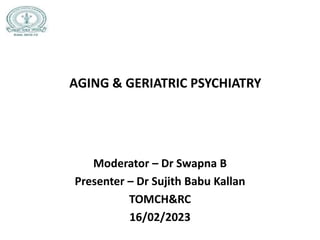AGING & GERIATRIC PSYCHIATRY
Moderator – Dr Swapna B
Presenter – Dr Sujith Babu Kallan
TOMCH&RC
16/02/2023
 
