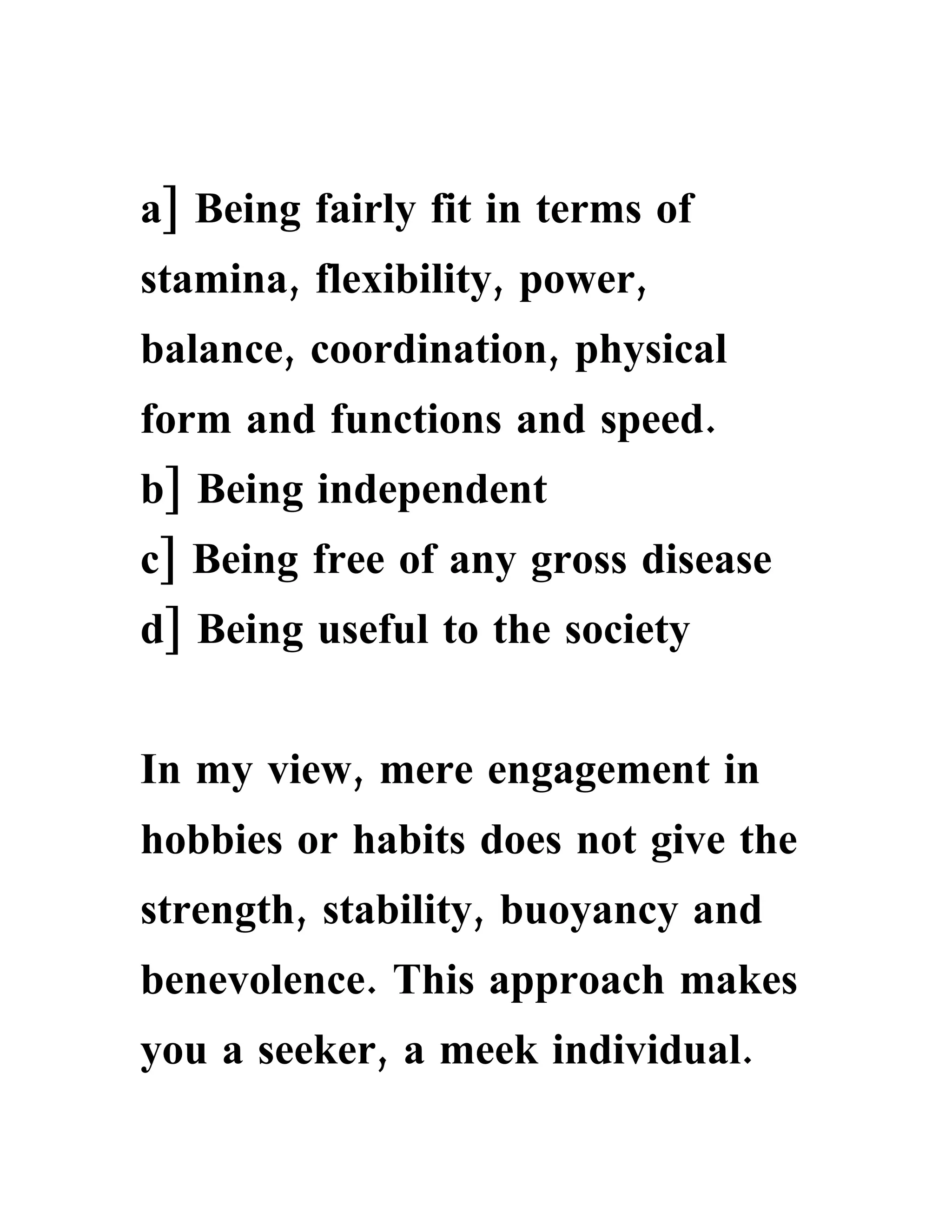 a] Being fairly fit in terms of
stamina, flexibility, power,
balance, coordination, physical
form and functions and speed.
b] Being independent
c] Being free of any gross disease
d] Being useful to the society


In my view, mere engagement in
hobbies or habits does not give the
strength, stability, buoyancy and
benevolence. This approach makes
you a seeker, a meek individual.
 