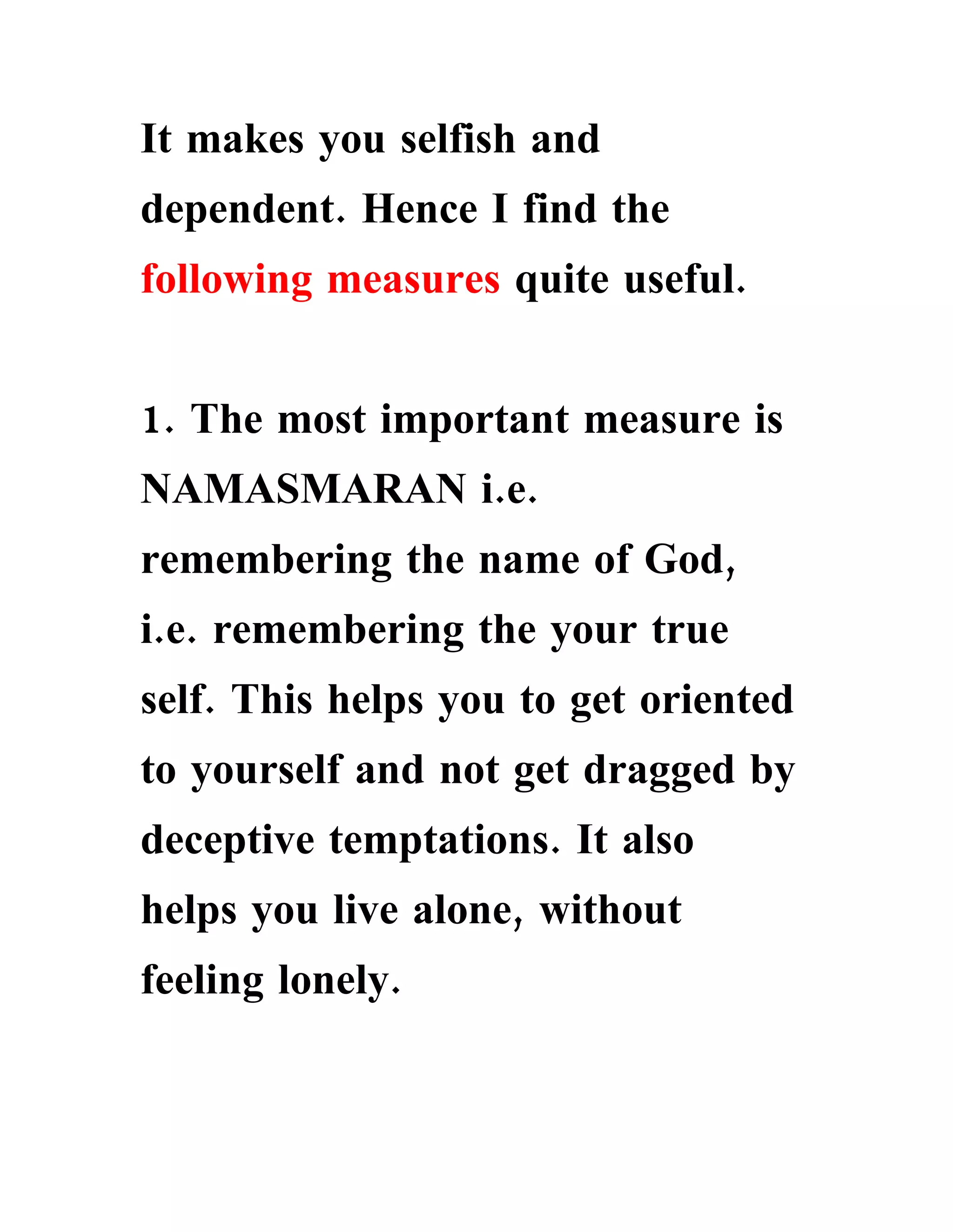 It makes you selfish and
dependent. Hence I find the
following measures quite useful.


1. The most important measure is
NAMASMARAN i.e.
remembering the name of God,
i.e. remembering the your true
self. This helps you to get oriented
to yourself and not get dragged by
deceptive temptations. It also
helps you live alone, without
feeling lonely.
 