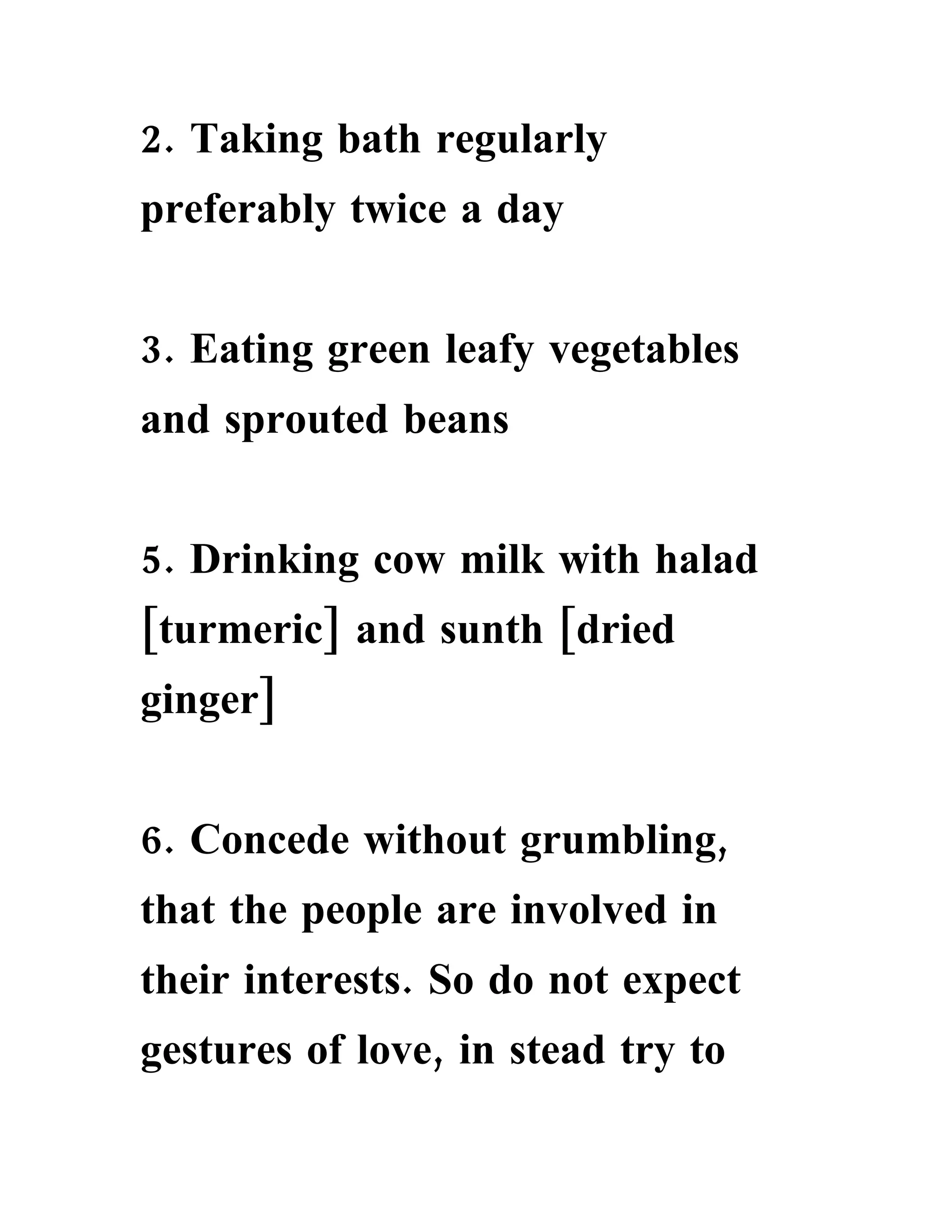 2. Taking bath regularly
preferably twice a day


3. Eating green leafy vegetables
and sprouted beans


5. Drinking cow milk with halad
[turmeric] and sunth [dried
ginger]


6. Concede without grumbling,
that the people are involved in
their interests. So do not expect
gestures of love, in stead try to
 