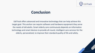 Conclusion
UbiTrack offers advanced and innovative technology that can help achieve this
target goal. This anchor can require software and hardware equipment they serve
the needs of old adults. Smart elderly care continuously depends on information
technology and smart devices to provide all-round, intelligent care services for the
elderly, personalized, to improve their standard quality of life and safety.
 