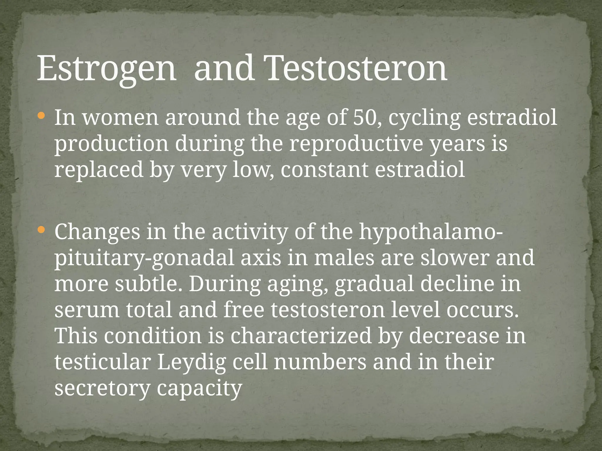  In women around the age of 50, cycling estradiol
production during the reproductive years is
replaced by very low, constant estradiol
 Changes in the activity of the hypothalamo-
pituitary-gonadal axis in males are slower and
more subtle. During aging, gradual decline in
serum total and free testosteron level occurs.
This condition is characterized by decrease in
testicular Leydig cell numbers and in their
secretory capacity
Estrogen and Testosteron
 