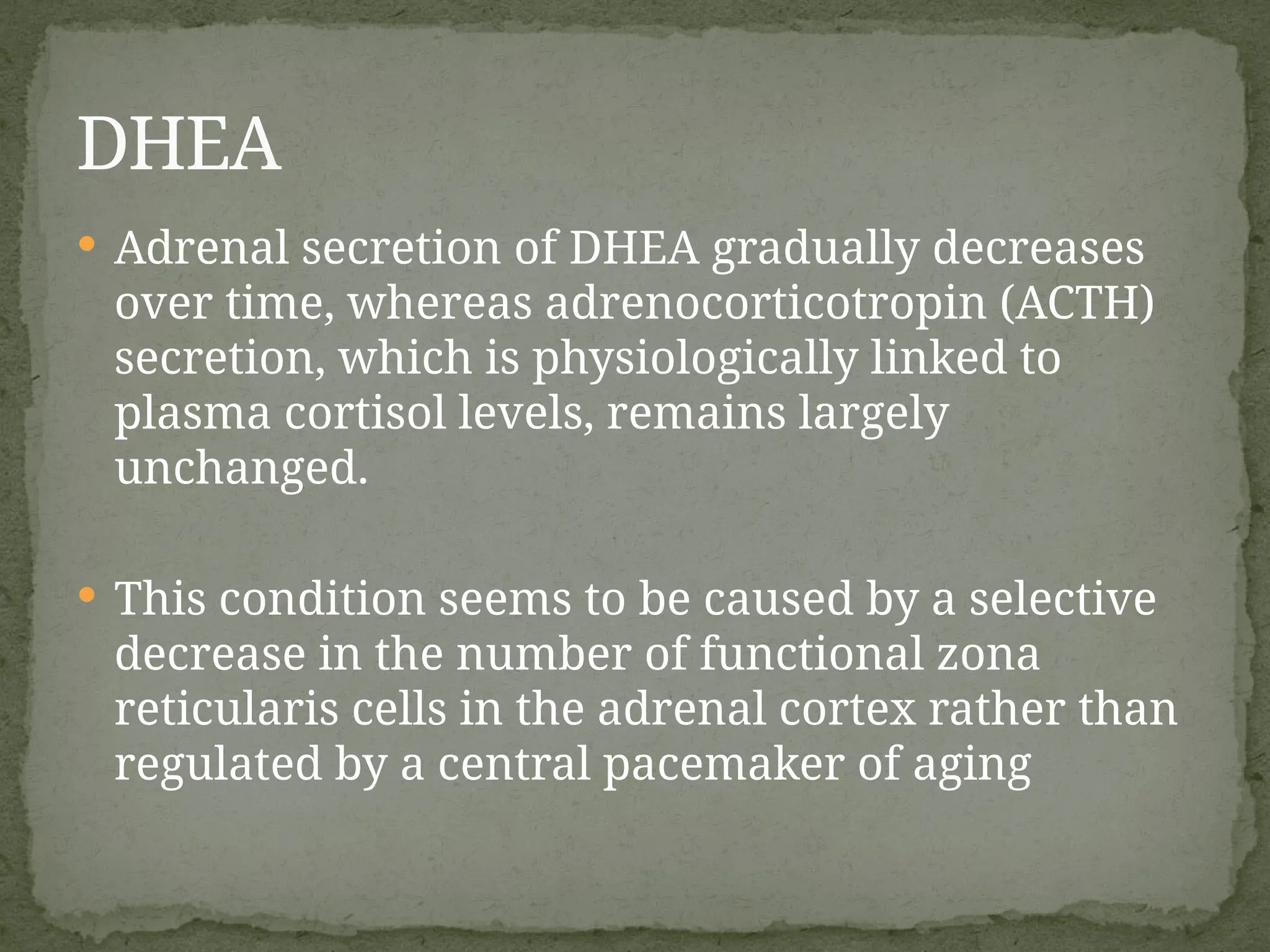  Adrenal secretion of DHEA gradually decreases
over time, whereas adrenocorticotropin (ACTH)
secretion, which is physiologically linked to
plasma cortisol levels, remains largely
unchanged.
 This condition seems to be caused by a selective
decrease in the number of functional zona
reticularis cells in the adrenal cortex rather than
regulated by a central pacemaker of aging
DHEA
 