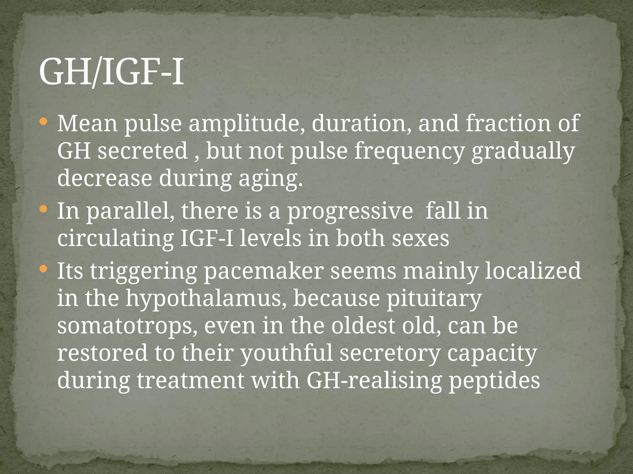  Mean pulse amplitude, duration, and fraction of
GH secreted , but not pulse frequency gradually
decrease during aging.
 In parallel, there is a progressive fall in
circulating IGF-I levels in both sexes
 Its triggering pacemaker seems mainly localized
in the hypothalamus, because pituitary
somatotrops, even in the oldest old, can be
restored to their youthful secretory capacity
during treatment with GH-realising peptides
GH/IGF-I
 