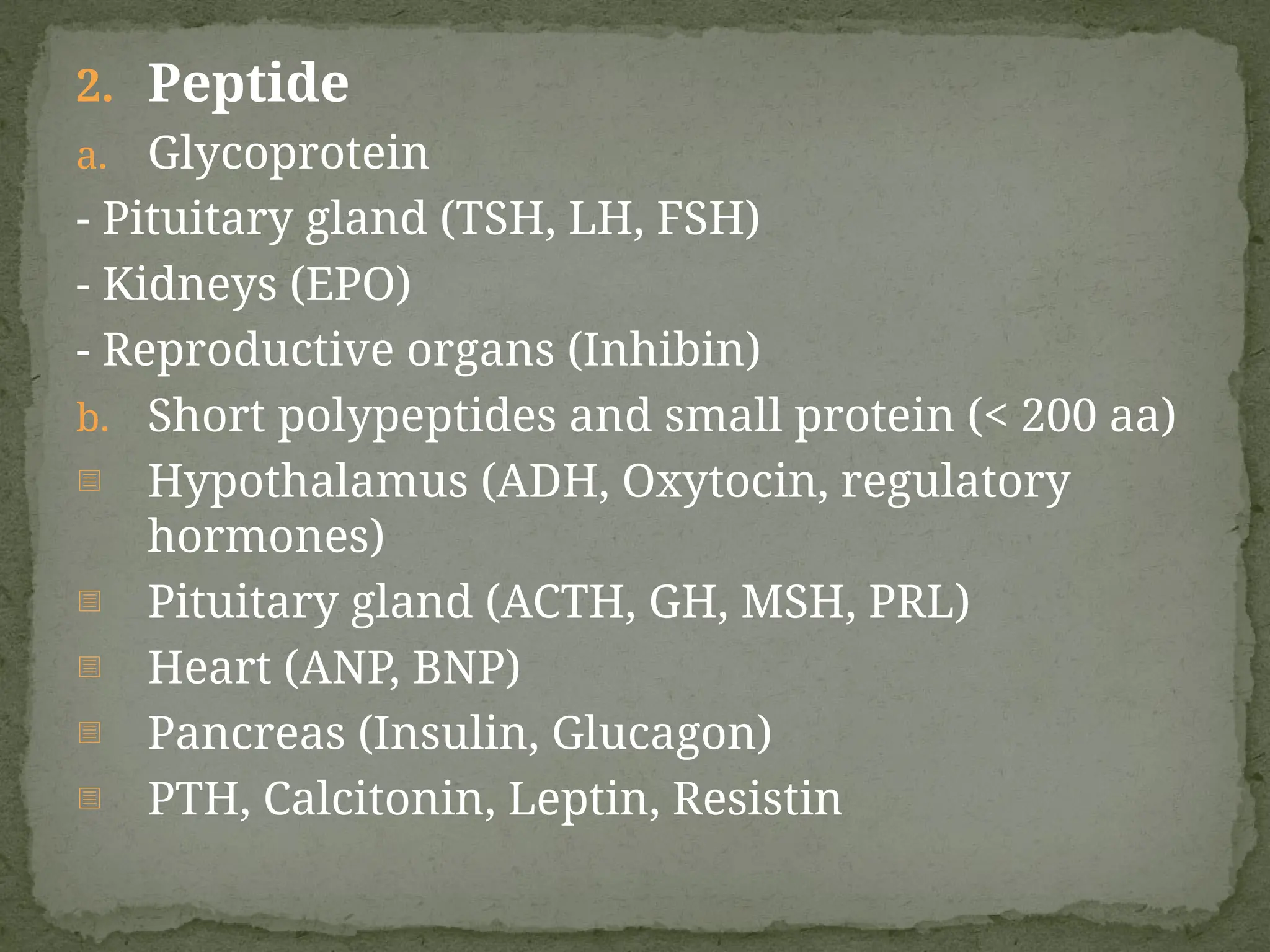 2. Peptide
a. Glycoprotein
- Pituitary gland (TSH, LH, FSH)
- Kidneys (EPO)
- Reproductive organs (Inhibin)
b. Short polypeptides and small protein (< 200 aa)
- Hypothalamus (ADH, Oxytocin, regulatory
hormones)
- Pituitary gland (ACTH, GH, MSH, PRL)
- Heart (ANP, BNP)
- Pancreas (Insulin, Glucagon)
- PTH, Calcitonin, Leptin, Resistin
 