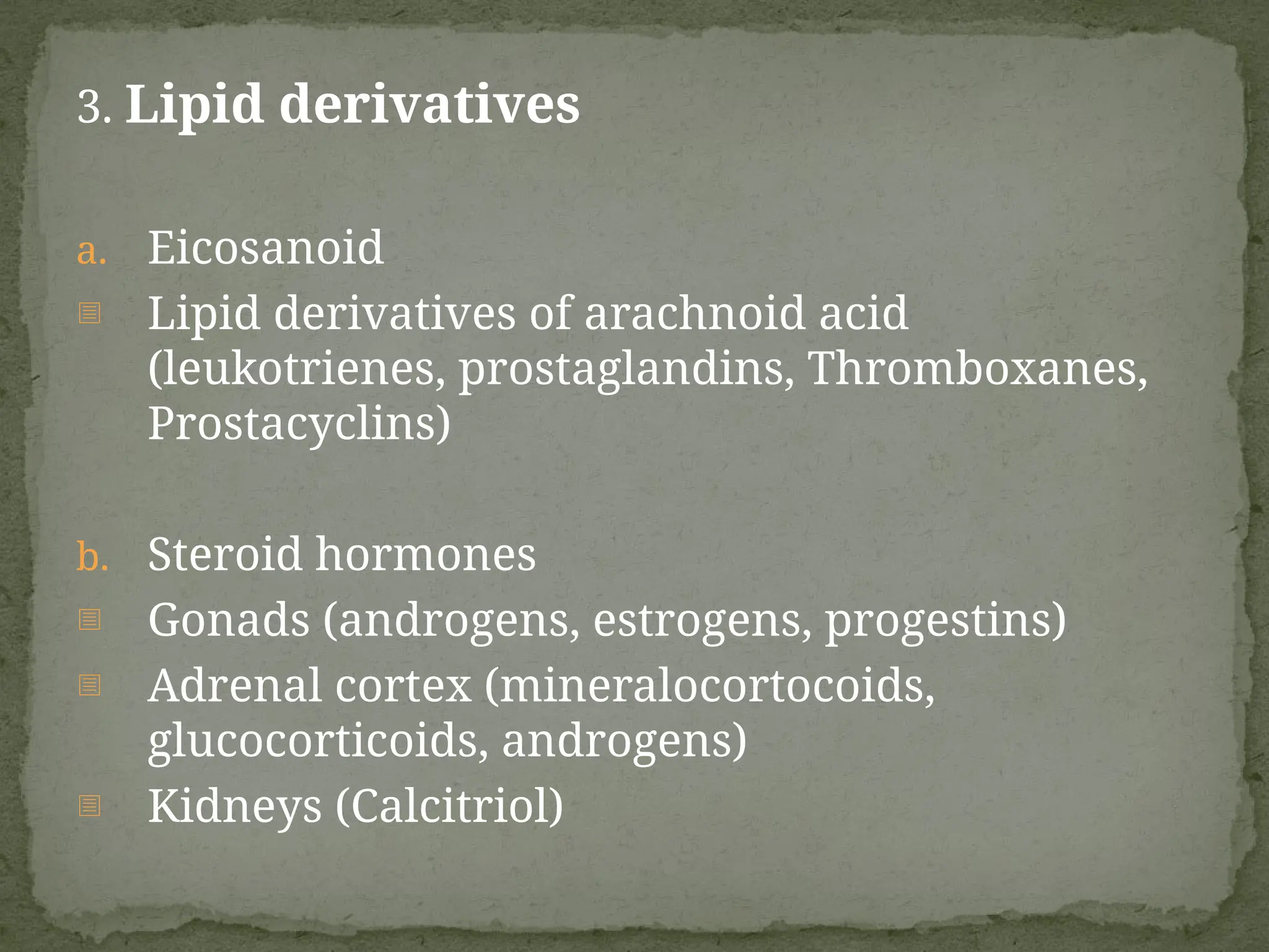 3. Lipid derivatives
a. Eicosanoid
- Lipid derivatives of arachnoid acid
(leukotrienes, prostaglandins, Thromboxanes,
Prostacyclins)
b. Steroid hormones
- Gonads (androgens, estrogens, progestins)
- Adrenal cortex (mineralocortocoids,
glucocorticoids, androgens)
- Kidneys (Calcitriol)
 
