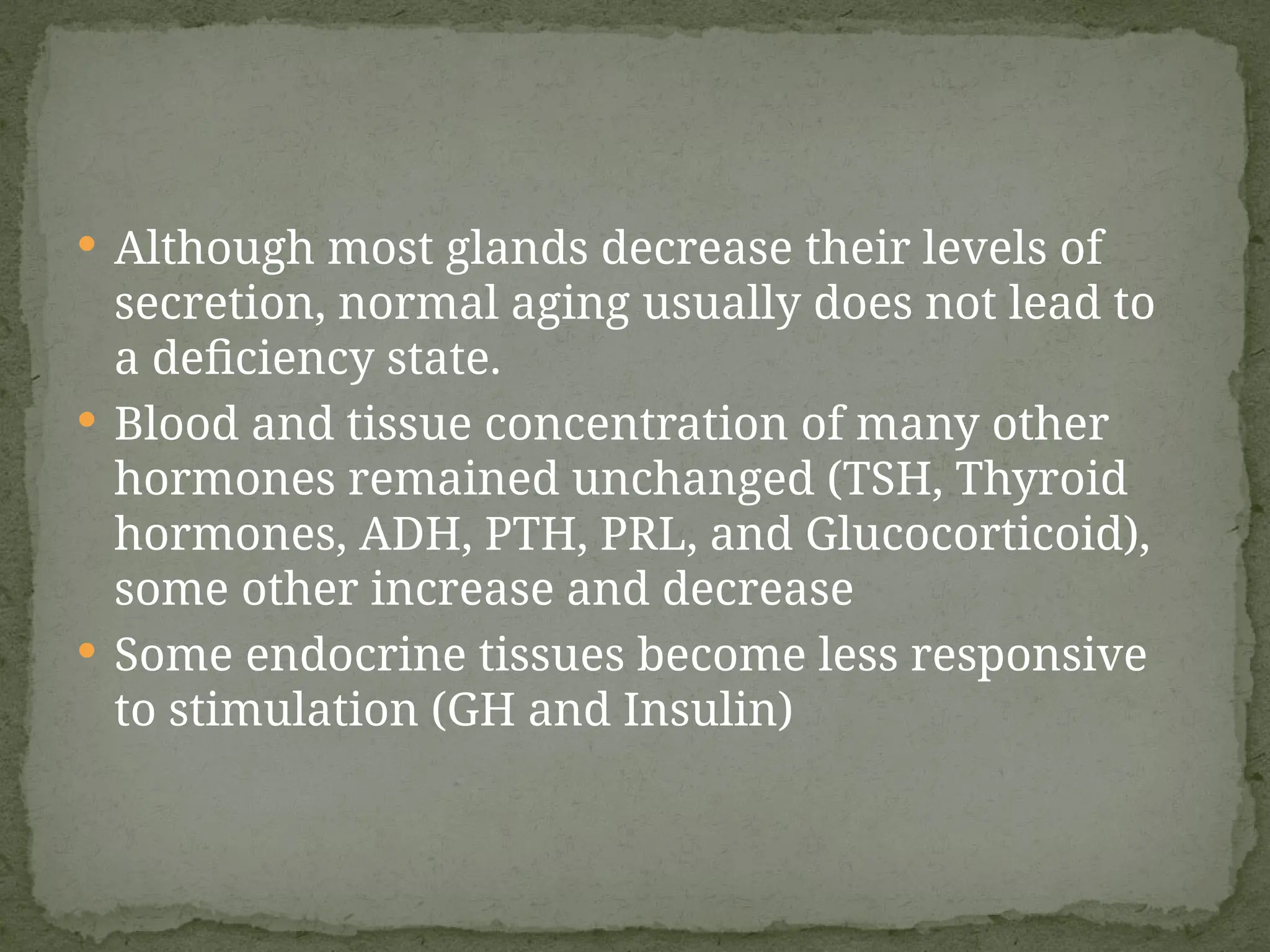  Although most glands decrease their levels of
secretion, normal aging usually does not lead to
a deficiency state.
 Blood and tissue concentration of many other
hormones remained unchanged (TSH, Thyroid
hormones, ADH, PTH, PRL, and Glucocorticoid),
some other increase and decrease
 Some endocrine tissues become less responsive
to stimulation (GH and Insulin)
 