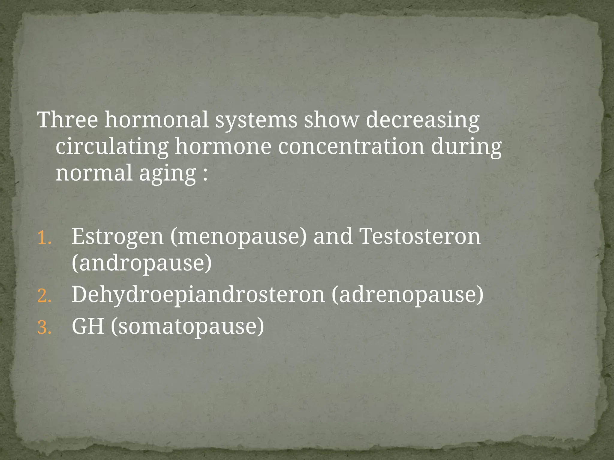 Three hormonal systems show decreasing
circulating hormone concentration during
normal aging :
1. Estrogen (menopause) and Testosteron
(andropause)
2. Dehydroepiandrosteron (adrenopause)
3. GH (somatopause)
 