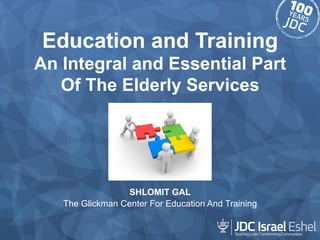 Education and Training 
An Integral and Essential Part 
Of The Elderly Services 
SHLOMIT GAL 
The Glickman Center For Education And Training 
 
