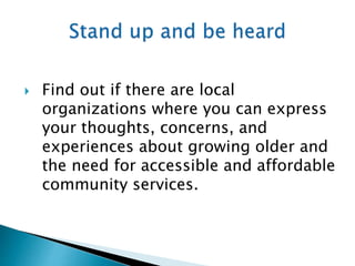  Find out if there are local
organizations where you can express
your thoughts, concerns, and
experiences about growing older and
the need for accessible and affordable
community services.
 