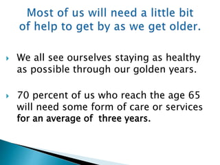  We all see ourselves staying as healthy
as possible through our golden years.
 70 percent of us who reach the age 65
will need some form of care or services
for an average of three years.
 