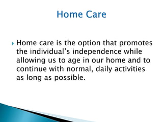  Home care is the option that promotes
the individual’s independence while
allowing us to age in our home and to
continue with normal, daily activities
as long as possible.
 
