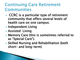  CCRC is a particular type of retirement
community that offers several levels of
health care on one campus:
 Independent Living
 Assisted Living
 Memory Care (this is sometimes referred to
as “Special Care”).
 Skilled Nursing and Rehabilitation (both
short- and long-term)
 