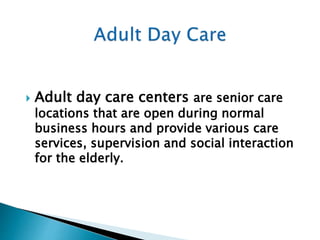  Adult day care centers are senior care
locations that are open during normal
business hours and provide various care
services, supervision and social interaction
for the elderly.
 