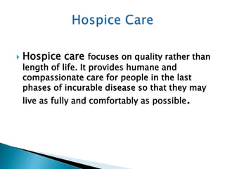  Hospice care focuses on quality rather than
length of life. It provides humane and
compassionate care for people in the last
phases of incurable disease so that they may
live as fully and comfortably as possible.
 