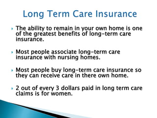  The ability to remain in your own home is one
of the greatest benefits of long-term care
insurance.
 Most people associate long-term care
insurance with nursing homes.
 Most people buy long-term care insurance so
they can receive care in there own home.
 2 out of every 3 dollars paid in long term care
claims is for women.
 