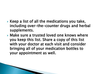  Keep a list of all the medications you take,
including over-the-counter drugs and herbal
supplements.
 Make sure a trusted loved one knows where
you keep this list. Share a copy of this list
with your doctor at each visit and consider
bringing all of your medication bottles to
your appointment as well.
 