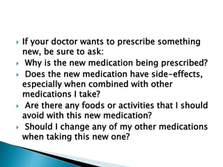  If your doctor wants to prescribe something
new, be sure to ask:
 Why is the new medication being prescribed?
 Does the new medication have side-effects,
especially when combined with other
medications I take?
 Are there any foods or activities that I should
avoid with this new medication?
 Should I change any of my other medications
when taking this new one?
 