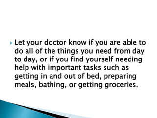  Let your doctor know if you are able to
do all of the things you need from day
to day, or if you find yourself needing
help with important tasks such as
getting in and out of bed, preparing
meals, bathing, or getting groceries.
 