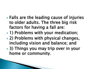  Falls are the leading cause of injuries
to older adults. The three big risk
factors for having a fall are:
 1) Problems with your medication;
 2) Problems with physical changes,
including vision and balance; and
 3) Things you may trip over in your
home or community.
 