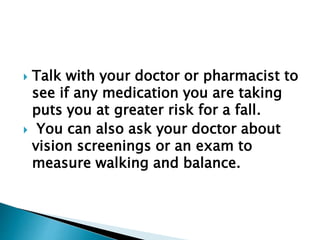  Talk with your doctor or pharmacist to
see if any medication you are taking
puts you at greater risk for a fall.
 You can also ask your doctor about
vision screenings or an exam to
measure walking and balance.
 