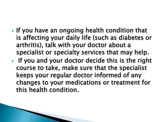  If you have an ongoing health condition that
is affecting your daily life (such as diabetes or
arthritis), talk with your doctor about a
specialist or specialty services that may help.
 If you and your doctor decide this is the right
course to take, make sure that the specialist
keeps your regular doctor informed of any
changes to your medications or treatment for
this health condition.
 